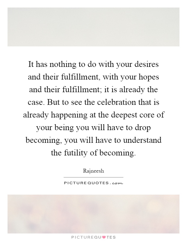 It has nothing to do with your desires and their fulfillment, with your hopes and their fulfillment; it is already the case. But to see the celebration that is already happening at the deepest core of your being you will have to drop becoming, you will have to understand the futility of becoming Picture Quote #1