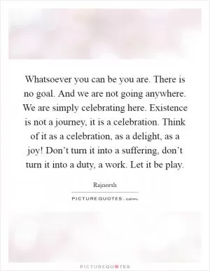Whatsoever you can be you are. There is no goal. And we are not going anywhere. We are simply celebrating here. Existence is not a journey, it is a celebration. Think of it as a celebration, as a delight, as a joy! Don’t turn it into a suffering, don’t turn it into a duty, a work. Let it be play Picture Quote #1