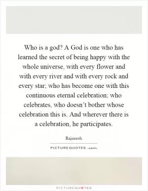 Who is a god? A God is one who has learned the secret of being happy with the whole universe, with every flower and with every river and with every rock and every star; who has become one with this continuous eternal celebration; who celebrates, who doesn’t bother whose celebration this is. And wherever there is a celebration, he participates Picture Quote #1
