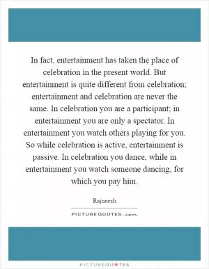 In fact, entertainment has taken the place of celebration in the present world. But entertainment is quite different from celebration; entertainment and celebration are never the same. In celebration you are a participant; in entertainment you are only a spectator. In entertainment you watch others playing for you. So while celebration is active, entertainment is passive. In celebration you dance, while in entertainment you watch someone dancing, for which you pay him Picture Quote #1