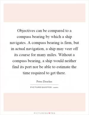 Objectives can be compared to a compass bearing by which a ship navigates. A compass bearing is firm, but in actual navigation, a ship may veer off its course for many miles. Without a compass bearing, a ship would neither find its port nor be able to estimate the time required to get there Picture Quote #1