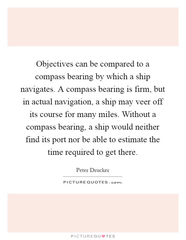 Objectives can be compared to a compass bearing by which a ship navigates. A compass bearing is firm, but in actual navigation, a ship may veer off its course for many miles. Without a compass bearing, a ship would neither find its port nor be able to estimate the time required to get there Picture Quote #1