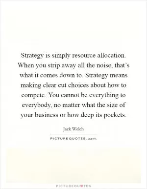 Strategy is simply resource allocation. When you strip away all the noise, that’s what it comes down to. Strategy means making clear cut choices about how to compete. You cannot be everything to everybody, no matter what the size of your business or how deep its pockets Picture Quote #1