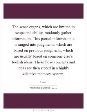 The sense organs, which are limited in scope and ability, randomly gather information. This partial information is arranged into judgments, which are based on previous judgments, which are usually based on someone else’s foolish ideas. These false concepts and ideas are then stored in a highly selective memory system Picture Quote #1