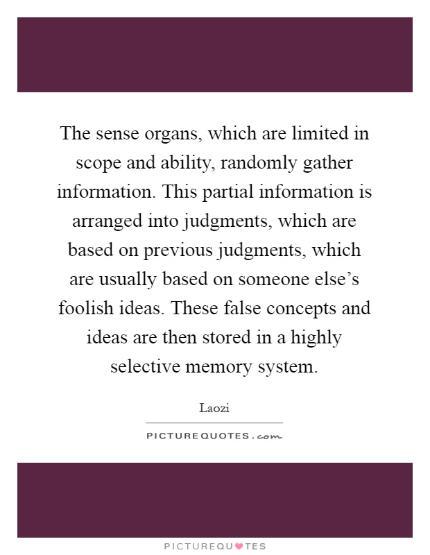 The sense organs, which are limited in scope and ability, randomly gather information. This partial information is arranged into judgments, which are based on previous judgments, which are usually based on someone else's foolish ideas. These false concepts and ideas are then stored in a highly selective memory system Picture Quote #1