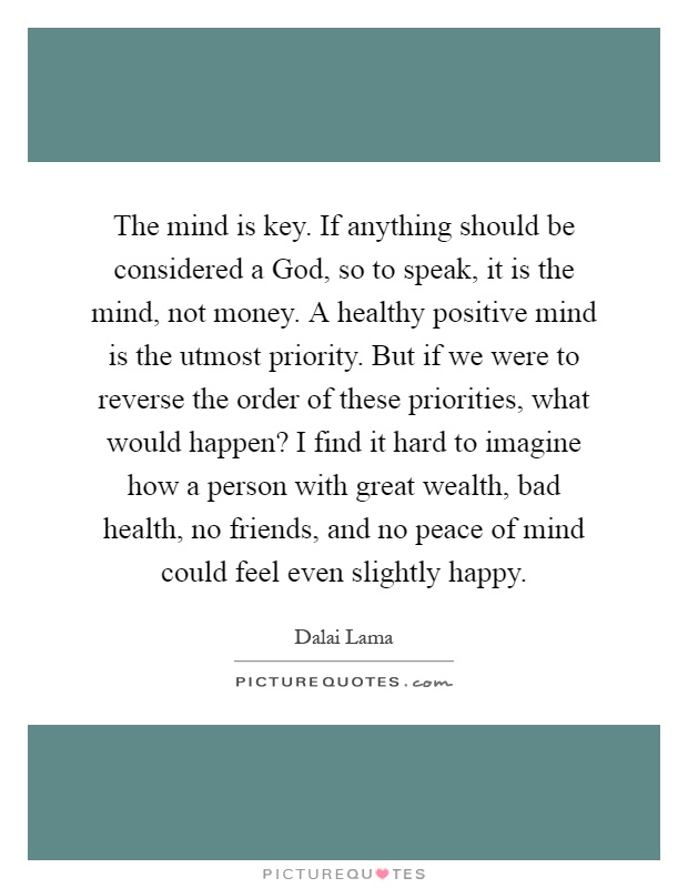 The mind is key. If anything should be considered a God, so to speak, it is the mind, not money. A healthy positive mind is the utmost priority. But if we were to reverse the order of these priorities, what would happen? I find it hard to imagine how a person with great wealth, bad health, no friends, and no peace of mind could feel even slightly happy Picture Quote #1