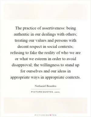 The practice of assertiveness: being authentic in our dealings with others; treating our values and persons with decent respect in social contexts; refusing to fake the reality of who we are or what we esteem in order to avoid disapproval; the willingness to stand up for ourselves and our ideas in appropriate ways in appropriate contexts Picture Quote #1