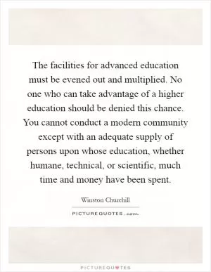 The facilities for advanced education must be evened out and multiplied. No one who can take advantage of a higher education should be denied this chance. You cannot conduct a modern community except with an adequate supply of persons upon whose education, whether humane, technical, or scientific, much time and money have been spent Picture Quote #1
