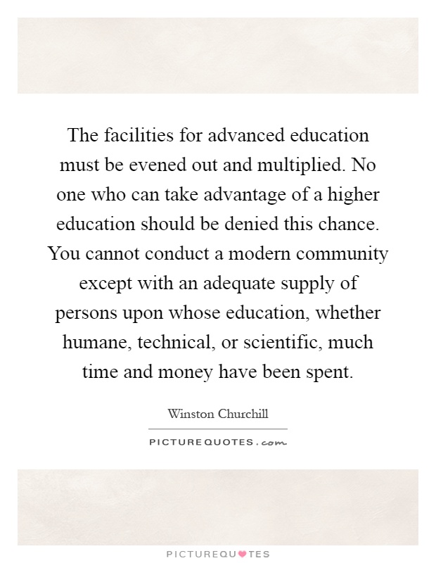 The facilities for advanced education must be evened out and multiplied. No one who can take advantage of a higher education should be denied this chance. You cannot conduct a modern community except with an adequate supply of persons upon whose education, whether humane, technical, or scientific, much time and money have been spent Picture Quote #1