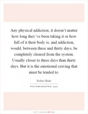 Any physical addiction, it doesn’t matter how long they’ve been taking it or how full of it their body is, and addiction, would, between three and thirty days, be completely cleared from the system. Usually closer to three days than thirty days. But it is the emotional craving that must be tended to Picture Quote #1