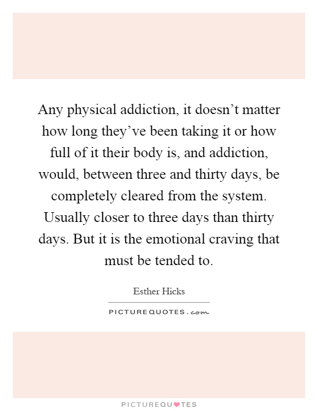 Any physical addiction, it doesn't matter how long they've been taking it or how full of it their body is, and addiction, would, between three and thirty days, be completely cleared from the system. Usually closer to three days than thirty days. But it is the emotional craving that must be tended to Picture Quote #1