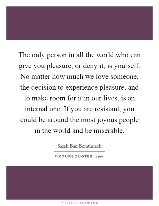 The only person in all the world who can give you pleasure, or deny it, is yourself. No matter how much we love someone, the decision to experience pleasure, and to make room for it in our lives, is an internal one. If you are resistant, you could be around the most joyous people in the world and be miserable Picture Quote #1