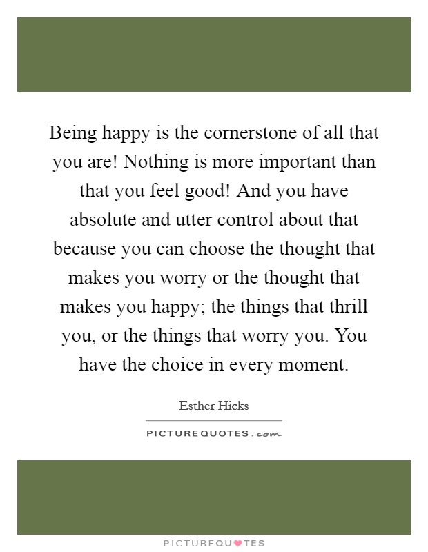 Being happy is the cornerstone of all that you are! Nothing is more important than that you feel good! And you have absolute and utter control about that because you can choose the thought that makes you worry or the thought that makes you happy; the things that thrill you, or the things that worry you. You have the choice in every moment Picture Quote #1