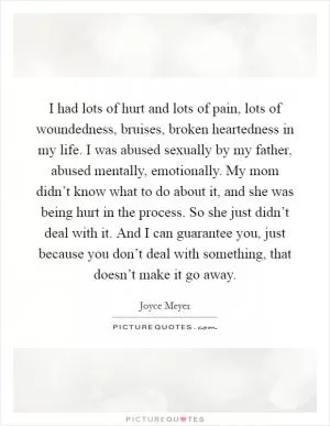 I had lots of hurt and lots of pain, lots of woundedness, bruises, broken heartedness in my life. I was abused sexually by my father, abused mentally, emotionally. My mom didn’t know what to do about it, and she was being hurt in the process. So she just didn’t deal with it. And I can guarantee you, just because you don’t deal with something, that doesn’t make it go away Picture Quote #1