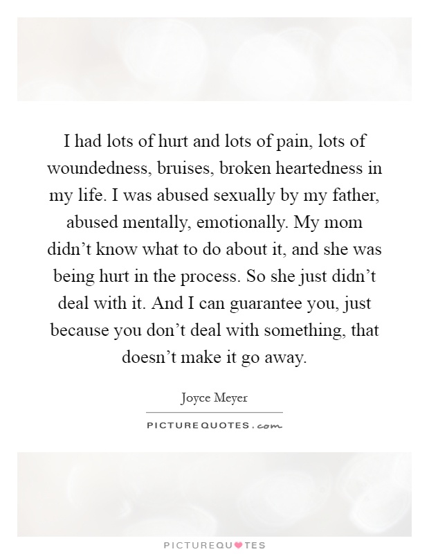I had lots of hurt and lots of pain, lots of woundedness, bruises, broken heartedness in my life. I was abused sexually by my father, abused mentally, emotionally. My mom didn't know what to do about it, and she was being hurt in the process. So she just didn't deal with it. And I can guarantee you, just because you don't deal with something, that doesn't make it go away Picture Quote #1