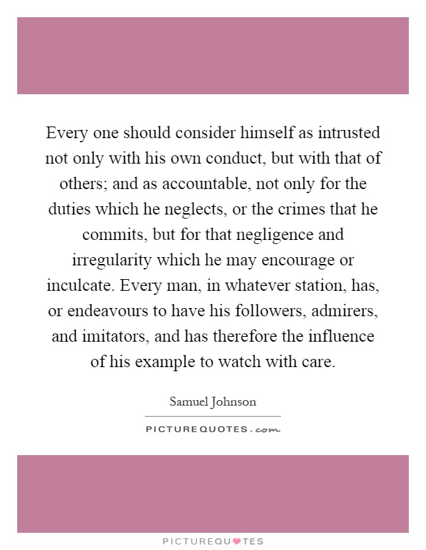 Every one should consider himself as intrusted not only with his own conduct, but with that of others; and as accountable, not only for the duties which he neglects, or the crimes that he commits, but for that negligence and irregularity which he may encourage or inculcate. Every man, in whatever station, has, or endeavours to have his followers, admirers, and imitators, and has therefore the influence of his example to watch with care Picture Quote #1
