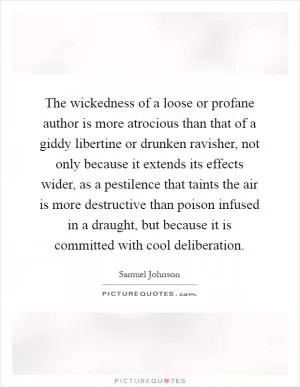 The wickedness of a loose or profane author is more atrocious than that of a giddy libertine or drunken ravisher, not only because it extends its effects wider, as a pestilence that taints the air is more destructive than poison infused in a draught, but because it is committed with cool deliberation Picture Quote #1