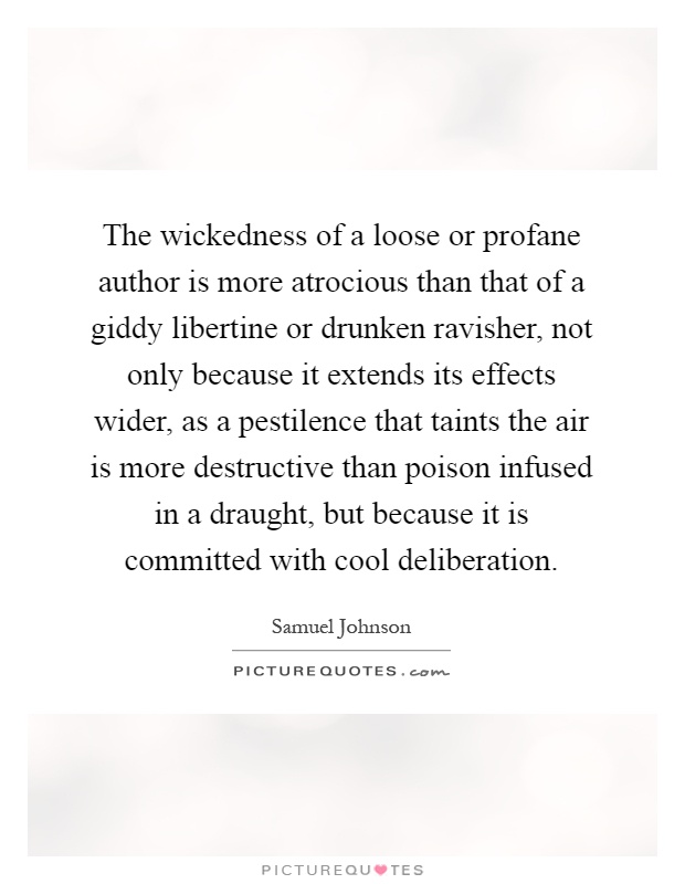 The wickedness of a loose or profane author is more atrocious than that of a giddy libertine or drunken ravisher, not only because it extends its effects wider, as a pestilence that taints the air is more destructive than poison infused in a draught, but because it is committed with cool deliberation Picture Quote #1