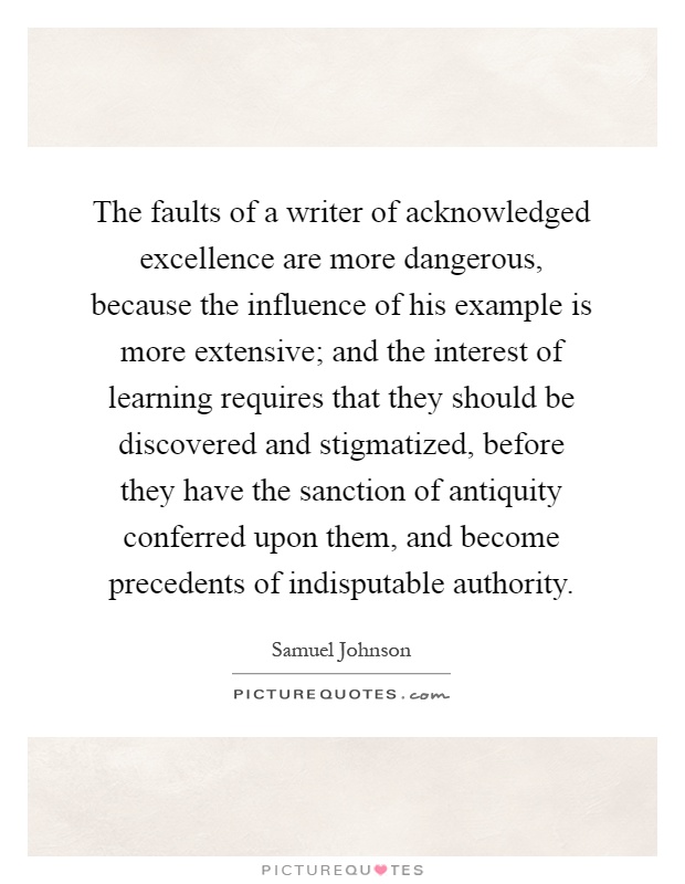 The faults of a writer of acknowledged excellence are more dangerous, because the influence of his example is more extensive; and the interest of learning requires that they should be discovered and stigmatized, before they have the sanction of antiquity conferred upon them, and become precedents of indisputable authority Picture Quote #1