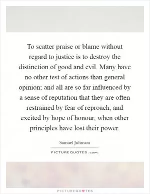 To scatter praise or blame without regard to justice is to destroy the distinction of good and evil. Many have no other test of actions than general opinion; and all are so far influenced by a sense of reputation that they are often restrained by fear of reproach, and excited by hope of honour, when other principles have lost their power Picture Quote #1