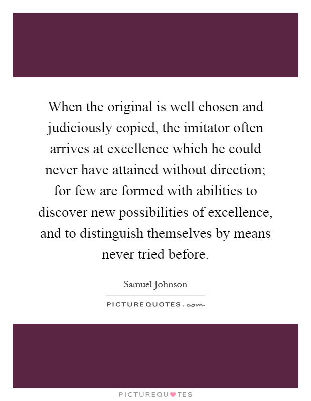 When the original is well chosen and judiciously copied, the imitator often arrives at excellence which he could never have attained without direction; for few are formed with abilities to discover new possibilities of excellence, and to distinguish themselves by means never tried before Picture Quote #1