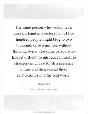 The same person who would never raise his hand in a lecture hall of two hundred people might blog to two thousand, or two million, without thinking twice. The same person who finds it difficult to introduce himself to strangers might establish a presence online and then extend these relationships into the real world Picture Quote #1