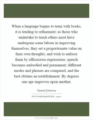 When a language begins to teem with books, it is tending to refinement; as those who undertake to teach others must have undergone some labour in improving themselves, they set a proportionate value on their own thoughts, and wish to enforce them by efficacious expressions; speech becomes embodied and permanent; different modes and phrases are compared, and the best obtains an establishment. By degrees one age improves upon another Picture Quote #1