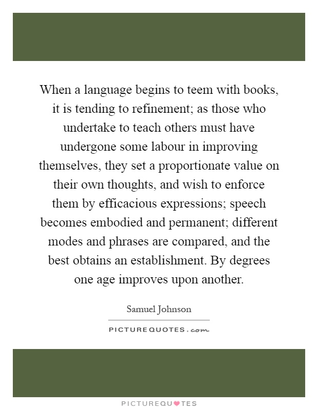 When a language begins to teem with books, it is tending to refinement; as those who undertake to teach others must have undergone some labour in improving themselves, they set a proportionate value on their own thoughts, and wish to enforce them by efficacious expressions; speech becomes embodied and permanent; different modes and phrases are compared, and the best obtains an establishment. By degrees one age improves upon another Picture Quote #1
