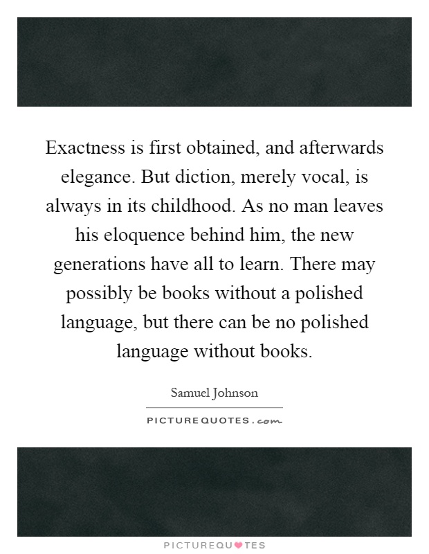 Exactness is first obtained, and afterwards elegance. But diction, merely vocal, is always in its childhood. As no man leaves his eloquence behind him, the new generations have all to learn. There may possibly be books without a polished language, but there can be no polished language without books Picture Quote #1