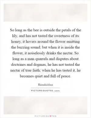 So long as the bee is outside the petals of the lily, and has not tasted the sweetness of its honey, it hovers around the flower emitting the buzzing sound; but when it is inside the flower, it noiselessly drinks the nectar. So long as a man quarrels and disputes about doctrines and dogmas, he has not tasted the nectar of true faith; when he has tasted it, he becomes quiet and full of peace Picture Quote #1