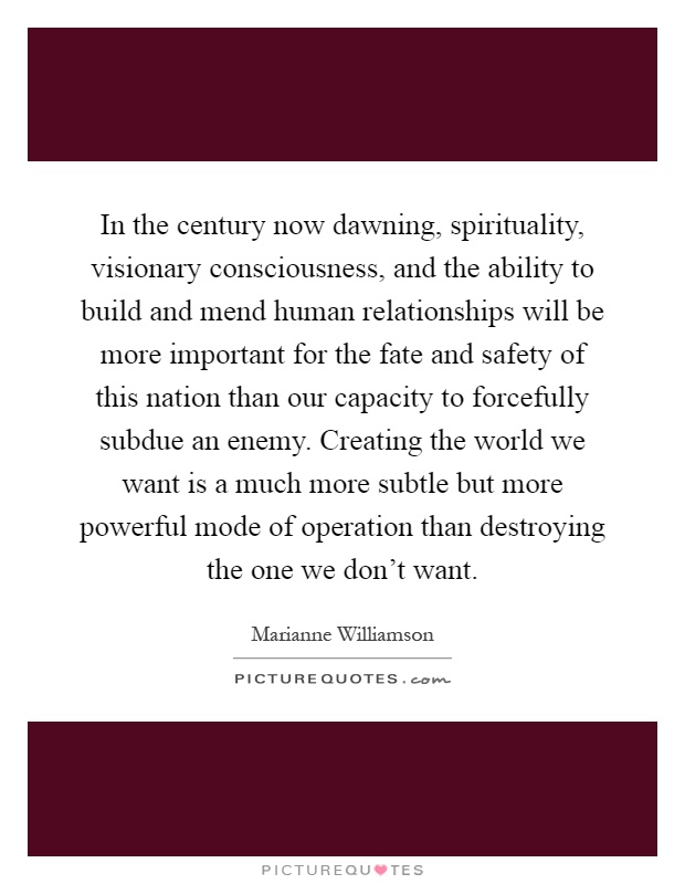 In the century now dawning, spirituality, visionary consciousness, and the ability to build and mend human relationships will be more important for the fate and safety of this nation than our capacity to forcefully subdue an enemy. Creating the world we want is a much more subtle but more powerful mode of operation than destroying the one we don't want Picture Quote #1