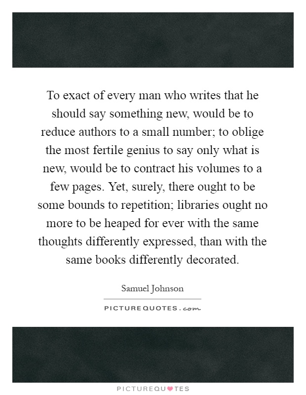 To exact of every man who writes that he should say something new, would be to reduce authors to a small number; to oblige the most fertile genius to say only what is new, would be to contract his volumes to a few pages. Yet, surely, there ought to be some bounds to repetition; libraries ought no more to be heaped for ever with the same thoughts differently expressed, than with the same books differently decorated Picture Quote #1