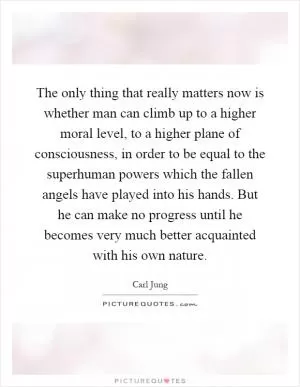 The only thing that really matters now is whether man can climb up to a higher moral level, to a higher plane of consciousness, in order to be equal to the superhuman powers which the fallen angels have played into his hands. But he can make no progress until he becomes very much better acquainted with his own nature Picture Quote #1