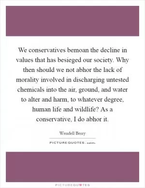 We conservatives bemoan the decline in values that has besieged our society. Why then should we not abhor the lack of morality involved in discharging untested chemicals into the air, ground, and water to alter and harm, to whatever degree, human life and wildlife? As a conservative, I do abhor it Picture Quote #1