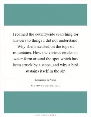 I roamed the countryside searching for answers to things I did not understand. Why shells existed on the tops of mountains. How the various circles of water form around the spot which has been struck by a stone, and why a bird sustains itself in the air Picture Quote #1
