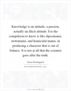 Knowledge is an attitude, a passion, actually an illicit attitude. For the compulsion to know is like dipsomania, erotomania, and homicidal mania, in producing a character that is out of balance. It is not at all that the scientist goes after the truth Picture Quote #1
