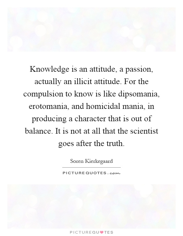 Knowledge is an attitude, a passion, actually an illicit attitude. For the compulsion to know is like dipsomania, erotomania, and homicidal mania, in producing a character that is out of balance. It is not at all that the scientist goes after the truth Picture Quote #1