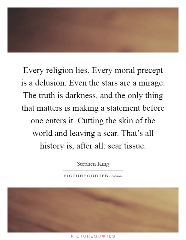 Every religion lies. Every moral precept is a delusion. Even the stars are a mirage. The truth is darkness, and the only thing that matters is making a statement before one enters it. Cutting the skin of the world and leaving a scar. That's all history is, after all: scar tissue Picture Quote #1
