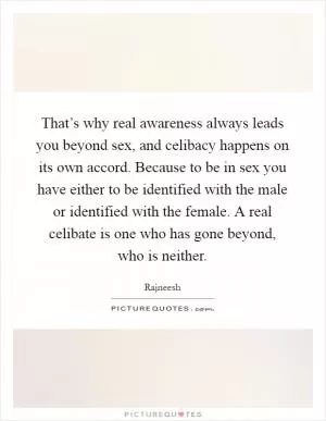 That’s why real awareness always leads you beyond sex, and celibacy happens on its own accord. Because to be in sex you have either to be identified with the male or identified with the female. A real celibate is one who has gone beyond, who is neither Picture Quote #1