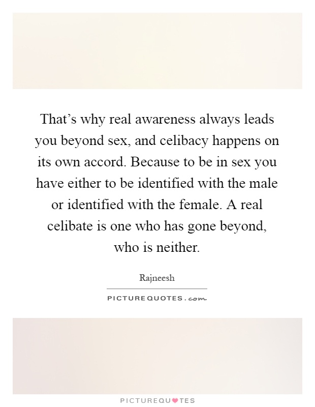 That's why real awareness always leads you beyond sex, and celibacy happens on its own accord. Because to be in sex you have either to be identified with the male or identified with the female. A real celibate is one who has gone beyond, who is neither Picture Quote #1