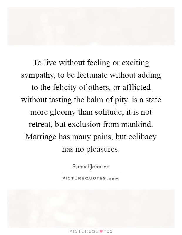 To live without feeling or exciting sympathy, to be fortunate without adding to the felicity of others, or afflicted without tasting the balm of pity, is a state more gloomy than solitude; it is not retreat, but exclusion from mankind. Marriage has many pains, but celibacy has no pleasures Picture Quote #1