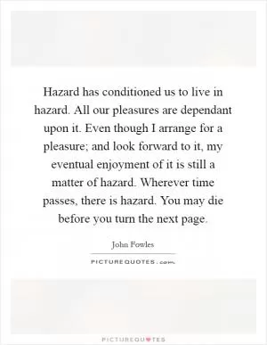 Hazard has conditioned us to live in hazard. All our pleasures are dependant upon it. Even though I arrange for a pleasure; and look forward to it, my eventual enjoyment of it is still a matter of hazard. Wherever time passes, there is hazard. You may die before you turn the next page Picture Quote #1