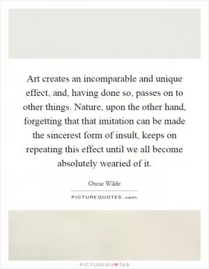 Art creates an incomparable and unique effect, and, having done so, passes on to other things. Nature, upon the other hand, forgetting that that imitation can be made the sincerest form of insult, keeps on repeating this effect until we all become absolutely wearied of it Picture Quote #1