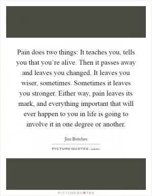 Pain does two things: It teaches you, tells you that you’re alive. Then it passes away and leaves you changed. It leaves you wiser, sometimes. Sometimes it leaves you stronger. Either way, pain leaves its mark, and everything important that will ever happen to you in life is going to involve it in one degree or another Picture Quote #1