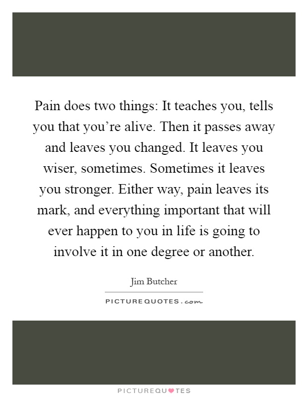 Pain does two things: It teaches you, tells you that you're alive. Then it passes away and leaves you changed. It leaves you wiser, sometimes. Sometimes it leaves you stronger. Either way, pain leaves its mark, and everything important that will ever happen to you in life is going to involve it in one degree or another Picture Quote #1