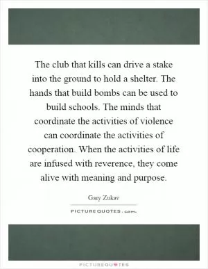 The club that kills can drive a stake into the ground to hold a shelter. The hands that build bombs can be used to build schools. The minds that coordinate the activities of violence can coordinate the activities of cooperation. When the activities of life are infused with reverence, they come alive with meaning and purpose Picture Quote #1