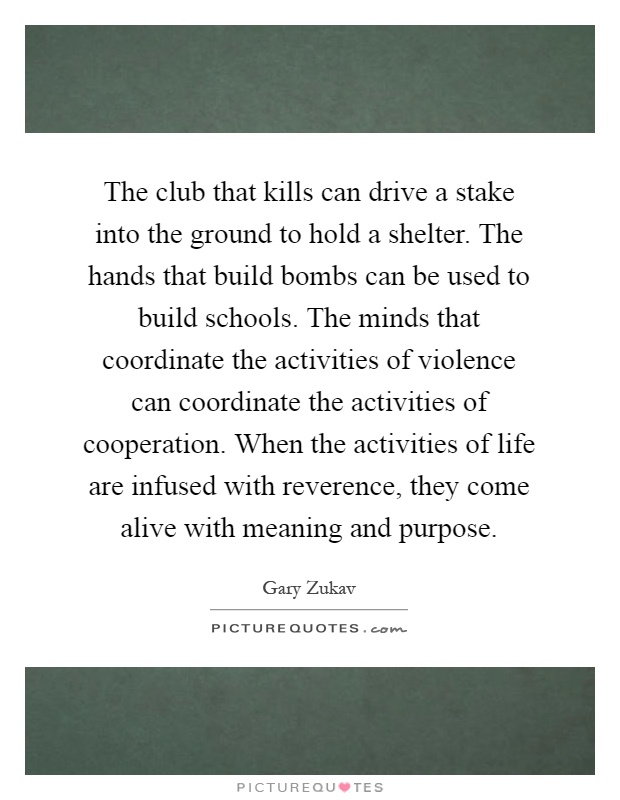 The club that kills can drive a stake into the ground to hold a shelter. The hands that build bombs can be used to build schools. The minds that coordinate the activities of violence can coordinate the activities of cooperation. When the activities of life are infused with reverence, they come alive with meaning and purpose Picture Quote #1