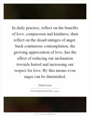 In daily practice, reflect on the benefits of love, compassion and kindness, then reflect on the disadvantages of anger. Such continuous contemplation, the growing appreciation of love, has the effect of reducing our inclination towards hatred and increasing our respect for love. By this means even anger can be diminished Picture Quote #1