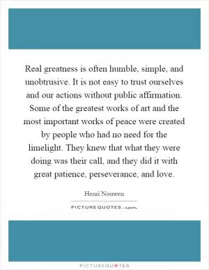 Real greatness is often humble, simple, and unobtrusive. It is not easy to trust ourselves and our actions without public affirmation. Some of the greatest works of art and the most important works of peace were created by people who had no need for the limelight. They knew that what they were doing was their call, and they did it with great patience, perseverance, and love Picture Quote #1