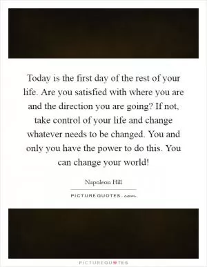 Today is the first day of the rest of your life. Are you satisfied with where you are and the direction you are going? If not, take control of your life and change whatever needs to be changed. You and only you have the power to do this. You can change your world! Picture Quote #1